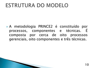    A metodologia PRINCE2 é constituído por
    processos, componentes e técnicas. É
    composta por cerca de oito processos
    gerenciais, oito componentes e três técnicas.




                                               10
 