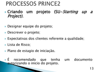    Criando um projeto (SU-Starting up a
    Project).

   Designar equipe do projeto;
   Descrever o projeto;
   Expectativas dos clientes referente a qualidade;
   Lista de Risco;
   Plano de estagio de iniciação.

   É recomendado que tenha            um    documento
    autorizando o inicio do projeto.
                                                       13
 