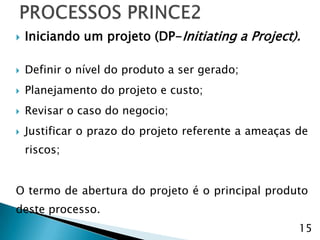    Iniciando um projeto (DP-Initiating a Project).

   Definir o nível do produto a ser gerado;
   Planejamento do projeto e custo;
   Revisar o caso do negocio;
   Justificar o prazo do projeto referente a ameaças de
    riscos;


O termo de abertura do projeto é o principal produto
deste processo.
                                                      15
 
