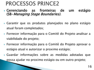    Gerenciando as fronteiras de              um   estágio
    (SB-Managing Stage Boundaries).

   Garantir que os produtos planejados no plano estágio
    atual foram completados;
   Fornecer informação para o Comitê do Projeto analisar a
    viabilidade do projeto;
   Fornecer informação para o Comitê do Projeto aprovar o
    estágio atual e autorizar o proximo estágio;
   Guardar informações sobre as medidas adotadas que
    possa ajudar no proximo estágio ou em outro projeto;

                                                           16
 