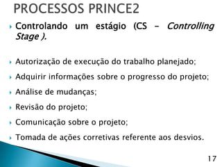    Controlando um estágio (CS - Controlling
    Stage ).

   Autorização de execução do trabalho planejado;
   Adquirir informações sobre o progresso do projeto;
   Análise de mudanças;
   Revisão do projeto;
   Comunicação sobre o projeto;
   Tomada de ações corretivas referente aos desvios.

                                                        17
 