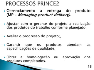    Gerenciamento a entrega do               produto
    (MP – Managing product delivery).

   Ajustar com o gerente do projeto a realização
    dos produtos do trabalho conforme planejado;

   Avaliar o progresso do projeto;,

   Garantir que os produtos             atendam    as
    especificações de qualidade;

   Obter a homologação        ou      aprovação   dos
    produtos completados.
                                                    18
 