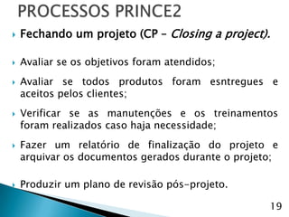    Fechando um projeto (CP – Closing a project).

   Avaliar se os objetivos foram atendidos;
   Avaliar se todos produtos foram esntregues e
    aceitos pelos clientes;
   Verificar se as manutenções e os treinamentos
    foram realizados caso haja necessidade;
   Fazer um relatório de finalização do projeto e
    arquivar os documentos gerados durante o projeto;

   Produzir um plano de revisão pós-projeto.

                                                   19
 