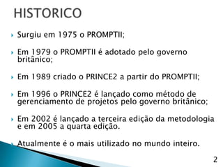    Surgiu em 1975 o PROMPTII;

   Em 1979 o PROMPTII é adotado pelo governo
    britânico;

   Em 1989 criado o PRINCE2 a partir do PROMPTII;

   Em 1996 o PRINCE2 é lançado como método de
    gerenciamento de projetos pelo governo britânico;

   Em 2002 é lançado a terceira edição da metodologia
    e em 2005 a quarta edição.

   Atualmente é o mais utilizado no mundo inteiro.

                                                        2
 