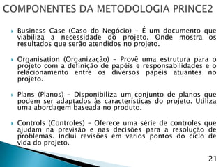    Business Case (Caso do Negócio) – É um documento que
    viabiliza a necessidade do projeto. Onde mostra os
    resultados que serão atendidos no projeto.

   Organisation (Organização) – Provê uma estrutura para o
    projeto com a definição de papéis e responsabilidades e o
    relacionamento entre os diversos papéis atuantes no
    projeto.

   Plans (Planos) – Disponibiliza um conjunto de planos que
    podem ser adaptados às características do projeto. Utiliza
    uma abordagem baseada no produto.

   Controls (Controles) – Oferece uma série de controles que
    ajudam na previsão e nas decisões para a resolução de
    problemas. Inclui revisões em varios pontos do ciclo de
    vida do projeto.

                                                           21
 