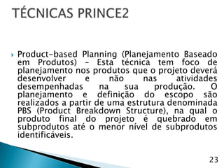    Product-based Planning (Planejamento Baseado
    em Produtos) – Esta técnica tem foco de
    planejamento nos produtos que o projeto deverá
    desenvolver      e      não     nas    atividades
    desempenhadas        na     sua   produção.     O
    planejamento e definição do escopo são
    realizados a partir de uma estrutura denominada
    PBS (Product Breakdown Structure), na qual o
    produto final do projeto é quebrado em
    subprodutos até o menor nível de subprodutos
    identificáveis.

                                                  23
 