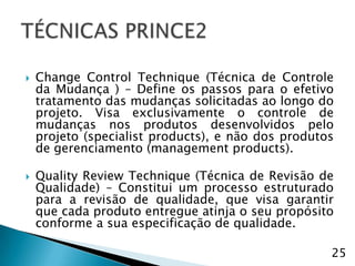    Change Control Technique (Técnica de Controle
    da Mudança ) – Define os passos para o efetivo
    tratamento das mudanças solicitadas ao longo do
    projeto. Visa exclusivamente o controle de
    mudanças nos produtos desenvolvidos pelo
    projeto (specialist products), e não dos produtos
    de gerenciamento (management products).

   Quality Review Technique (Técnica de Revisão de
    Qualidade) – Constitui um processo estruturado
    para a revisão de qualidade, que visa garantir
    que cada produto entregue atinja o seu propósito
    conforme a sua especificação de qualidade.

                                                    25
 