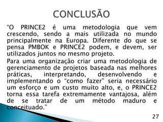 “O PRINCE2 é uma metodologia que vem
crescendo, sendo a mais utilizada no mundo
principalmente na Europa. Diferente do que se
pensa PMBOK e PRINCE2 podem, e devem, ser
utilizados juntos no mesmo projeto.
Para uma organização criar uma metodologia de
gerenciamento de projetos baseada nas melhores
práticas,    interpretando,  desenvolvendo   e
implementando o “como fazer” seria necessário
um esforço e um custo muito alto, e, o PRINCE2
torna essa tarefa extremamente vantajosa, além
de se tratar de um método maduro e
conceituado.”
                                            27
 
