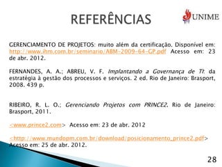 GERENCIAMENTO DE PROJETOS: muito além da certificação. Disponível em:
http://www.ihm.com.br/seminario/ABM-2009-64-GP.pdf Acesso em: 23
de abr. 2012.

FERNANDES, A. A.; ABREU, V. F. Implantando a Governança de TI: da
estratégia à gestão dos processos e serviços. 2 ed. Rio de Janeiro: Brasport,
2008. 439 p.


RIBEIRO, R. L. O.; Gerenciando Projetos com PRINCE2. Rio de Janeiro:
Brasport, 2011.

<www.prince2.com> Acesso em: 23 de abr. 2012

<http://www.mundopm.com.br/download/posicionamento_prince2.pdf>
Acesso em: 25 de abr. 2012.

                                                                         28
 