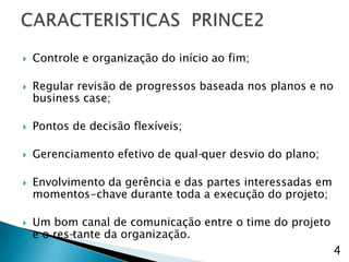    Controle e organização do início ao fim;

   Regular revisão de progressos baseada nos planos e no
    business case;

   Pontos de decisão flexíveis;

   Gerenciamento efetivo de qual-quer desvio do plano;

   Envolvimento da gerência e das partes interessadas em
    momentos-chave durante toda a execução do projeto;

   Um bom canal de comunicação entre o time do projeto
    e o res-tante da organização.
                                                            4
 