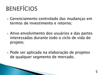    Gerenciamento controlado das mudanças em
    termos de investimento e retorno;

   Ativo envolvimento dos usuários e das partes
    interessadas durante todo o ciclo de vida do
    projeto;

   Pode ser aplicada na elaboração de projetos
    de qualquer segmento de mercado.


                                                   5
 