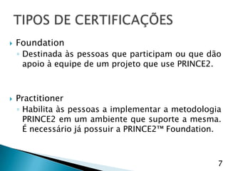    Foundation
    ◦ Destinada às pessoas que participam ou que dão
      apoio à equipe de um projeto que use PRINCE2.



   Practitioner
    ◦ Habilita às pessoas a implementar a metodologia
      PRINCE2 em um ambiente que suporte a mesma.
      É necessário já possuir a PRINCE2™ Foundation.



                                                    7
 