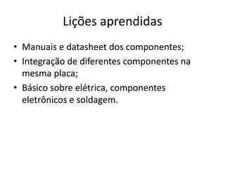 Lições aprendidas
• Manuais e datasheet dos componentes;
• Integração de diferentes componentes na
mesma placa;
• Básico sobre elétrica, componentes
eletrônicos e soldagem.
 
