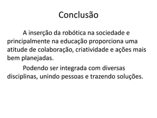 Conclusão
A inserção da robótica na sociedade e
principalmente na educação proporciona uma
atitude de colaboração, criatividade e ações mais
bem planejadas.
Podendo ser integrada com diversas
disciplinas, unindo pessoas e trazendo soluções.
 