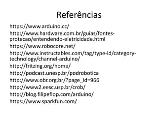 Referências
https://www.arduino.cc/
http://www.hardware.com.br/guias/fontes-
protecao/entendendo-eletricidade.html
https://www.robocore.net/
http://www.instructables.com/tag/type-id/category-
technology/channel-arduino/
http://fritzing.org/home/
http://podcast.unesp.br/podrobotica
http://www.obr.org.br/?page_id=966
http://www2.eesc.usp.br/crob/
http://blog.filipeflop.com/arduino/
https://www.sparkfun.com/
 