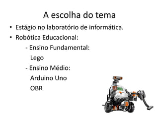 A escolha do tema
• Estágio no laboratório de informática.
• Robótica Educacional:
- Ensino Fundamental:
Lego
- Ensino Médio:
Arduino Uno
OBR
 