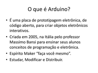O que é Arduino?
• É uma placa de prototipagem eletrônica, de
código aberto, para criar objetos eletrônicos
interativos.
• Criada em 2005, na Itália pelo professor
Massimo Bansi para ensinar seus alunos
conceitos de programação e eletrônica.
• Espírito Maker “faça você mesmo”.
• Estudar, Modificar e Distribuir.
 