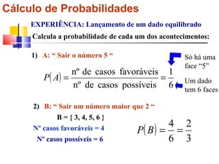 Cálculo de Probabilidades EXPERIÊNCIA: Lançamento de um dado equilibrado Calcula a probabilidade de cada um dos acontecimentos: A: “ Sair o número 5 “ 1) Só há uma face “5” Um dado tem 6 faces 2) B: “ Sair um número maior que 2 “ Nº casos favoráveis = 4 Nº casos possíveis = 6 B = { 3, 4, 5, 6 }   
