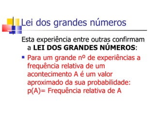Lei dos grandes números Esta experiência entre outras confirmam a  LEI DOS GRANDES NÚMEROS : Para um grande nº de experiências a frequência relativa de um acontecimento A é um valor aproximado da sua probabilidade: p(A)= Frequência relativa de A 