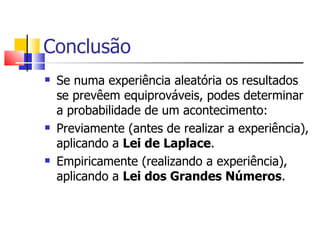 Conclusão Se numa experiência aleatória os resultados se prevêem equiprováveis, podes determinar a probabilidade de um acontecimento: Previamente (antes de realizar a experiência), aplicando a  Lei de Laplace . Empiricamente (realizando a experiência), aplicando a  Lei dos Grandes Números . 