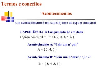 Termos e conceitos Acontecimentos Um acontecimento é um subconjunto do espaço amostral EXPERIÊNCIA 1: Lançamento de um dado Espaço Amostral = S = {1, 2, 3, 4, 5, 6 }  Acontecimento A: “Sair um nº par” A = { 2, 4, 6 }  Acontecimento B: “ Sair um nº maior que 2” B = { 3, 4, 5, 6 }  
