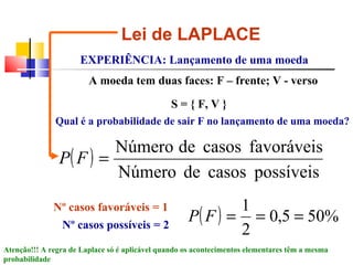 Lei de LAPLACE EXPERIÊNCIA: Lançamento de uma moeda S = { F, V } A moeda tem duas faces: F – frente; V - verso Qual é a probabilidade de sair F no lançamento de uma moeda? Nº casos favoráveis = 1 Nº casos possíveis = 2 Atenção!!! A regra de Laplace só é aplicável quando os acontecimentos elementares têm a mesma probabilidade 