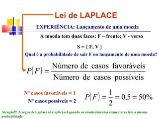 Lei de LAPLACE 
EXPERIÊNCIA: Lançamento de uma moeda 
A moeda tem duas faces: F – frente; V - verso 
S = { F, V } 
Qual é a probabilidade de sair F no lançamento de uma moeda? 
P ( F ) 
= Número de casos favoráveis 
Número de casos possíveis 
P F = 1 = = 
Nº casos favoráveis = 1 
Nº casos possíveis = 2 ( ) 0,5 50% 
2 
Atenção!!! A regra de Laplace só é aplicável quando os acontecimentos elementares têm a mesma 
probabilidade 
 