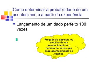 Como determinar a probabilidade de um 
acontecimento a partir da experiência 
 Lançamento de um dado perfeito 100 
vezes 
Frequência absoluta ou 
efectivo de um 
acontecimento é o 
número de vezes que 
esse acontecimento se 
verifica 
 