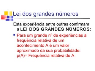 Lei dos grandes números 
Esta experiência entre outras confirmam 
a LEI DOS GRANDES NÚMEROS: 
 Para um grande nº de experiências a 
frequência relativa de um 
acontecimento A é um valor 
aproximado da sua probabilidade: 
p(A)= Frequência relativa de A 
 