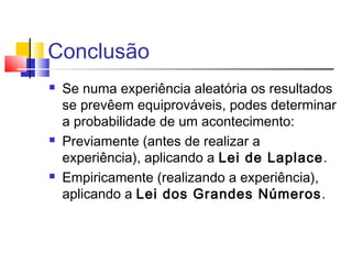 Conclusão 
 Se numa experiência aleatória os resultados 
se prevêem equiprováveis, podes determinar 
a probabilidade de um acontecimento: 
 Previamente (antes de realizar a 
experiência), aplicando a Lei de Laplace. 
 Empiricamente (realizando a experiência), 
aplicando a Lei dos Grandes Números. 
