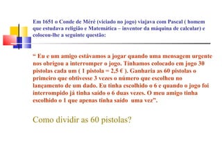 Em 1651 o Conde de Méré (viciado no jogo) viajava com Pascal ( homem 
que estudava religião e Matemática – inventor da máquina de calcular) e 
colocou-lhe a seguinte questão: 
“ Eu e um amigo estávamos a jogar quando uma mensagem urgente 
nos obrigou a interromper o jogo. Tínhamos colocado em jogo 30 
pistolas cada um ( 1 pistola = 2,5 € ). Ganharia as 60 pistolas o 
primeiro que obtivesse 3 vezes o número que escolheu no 
lançamento de um dado. Eu tinha escolhido o 6 e quando o jogo foi 
interrompido já tinha saído o 6 duas vezes. O meu amigo tinha 
escolhido o 1 que apenas tinha saído uma vez”. 
Como dividir as 60 pistolas? 
 