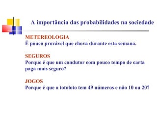 A importância das probabilidades na sociedade 
METEREOLOGIA 
É pouco provável que chova durante esta semana. 
SEGUROS 
Porque é que um condutor com pouco tempo de carta 
paga mais seguro? 
JOGOS 
Porque é que o totoloto tem 49 números e não 10 ou 20? 
 