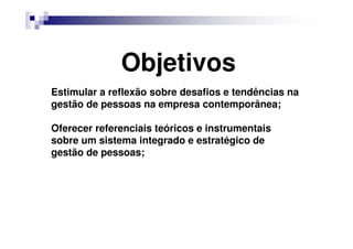 Objetivos
Estimular a reflexão sobre desafios e tendências na
gestão de pessoas na empresa contemporânea;
Oferecer referenciais teóricos e instrumentais
sobre um sistema integrado e estratégico de
gestão de pessoas;
 