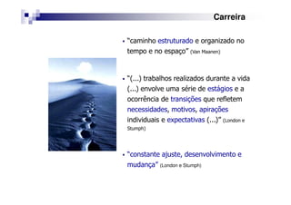 Carreira
“caminho estruturado e organizado no
tempo e no espaço” (Van Maanen)
“(...) trabalhos realizados durante a vida
(...) envolve uma série de estágios e a
ocorrência de transições que refletem
necessidades, motivos, apirações
individuais e expectativas (...)” (London e
Stumph)
“constante ajuste, desenvolvimento e
mudança” (London e Stumph)
 