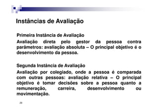 Primeira Instância de Avaliação
Avaliação direta pelo gestor da pessoa contra
parâmetros: avaliação absoluta – O principal objetivo é o
desenvolvimento da pessoa.
Segunda Instância de Avaliação
Avaliação por colegiado, onde a pessoa é comparada
com outras pessoas: avaliação relativa – O principal
objetivo é tomar decisões sobre a pessoa quanto a
remuneração, carreira, desenvolvimento ou
movimentação.
Instâncias de Avaliação
29
 
