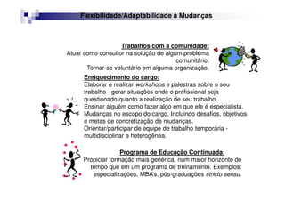 Trabalhos com a comunidade:
Atuar como consultor na solução de algum problema
comunitário.
Tornar-se voluntário em alguma organização.
Programa de Educação Continuada:
Propiciar formação mais genérica, num maior horizonte de
tempo que em um programa de treinamento. Exemplos:
especializações, MBA’s, pós-graduações strictu sensu.
Enriquecimento do cargo:
Elaborar e realizar workshops e palestras sobre o seu
trabalho - gerar situações onde o profissional seja
questionado quanto a realização de seu trabalho.
Ensinar alguém como fazer algo em que ele é especialista.
Mudanças no escopo do cargo. Incluindo desafios, objetivos
e metas de concretização de mudanças.
Orientar/participar de equipe de trabalho temporária -
multidisciplinar e heterogênea.
Flexibilidade/Adaptabilidade à Mudanças
 