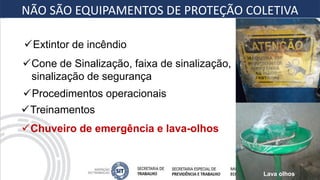Cone de Sinalização, faixa de sinalização,
sinalização de segurança
Chuveiro de emergência e lava-olhos
Extintor de incêndio
Procedimentos operacionais
Treinamentos
NÃO SÃO EQUIPAMENTOS DE PROTEÇÃO COLETIVA
Lava olhos
 