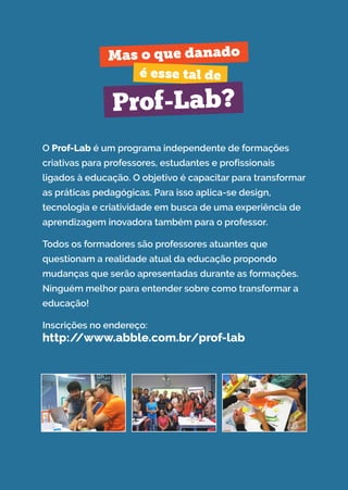 O Prof-Lab é um programa independente de formações
criativas para professores, estudantes e profissionais
ligados à educação. O objetivo é capacitar para transformar
as práticas pedagógicas. Para isso aplica-se design,
tecnologia e criatividade em busca de uma experiência de
aprendizagem inovadora também para o professor.
Todos os formadores são professores atuantes que
questionam a realidade atual da educação propondo
mudanças que serão apresentadas durante as formações.
Ninguém melhor para entender sobre como transformar a
educação!
Inscrições no endereço:
http://www.abble.com.br/prof-lab
Mas o que danado
é esse tal de
Prof-Lab?
 