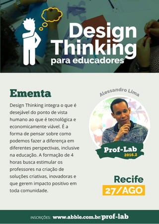 Design Thinking integra o que é
desejável do ponto de vista
humano ao que é tecnológica e
economicamente viável. É a
forma de pensar sobre como
podemos fazer a diferença em
diferentes perspectivas, inclusive
na educação. A formação de 4
horas busca estimular os
professores na criação de
soluções criativas, inovadoras e
que gerem impacto positivo em
toda comunidade.
Ementa
www.abble.com.br/prof-labINSCRIÇÕES:
Prof-Lab
2016.2
Design
Thinkingpara educadores
Recife
27/AGO
 