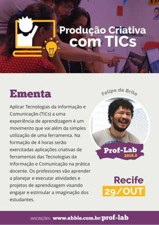 Aplicar Tecnologias da Informação e
Comunicação (TICs) a uma
experiência de aprendizagem é um
movimento que vai além da simples
utilização de uma ferramenta. Na
formação de 4 horas serão
exercitadas aplicações criativas de
ferramentas das Tecnologias da
Informação e Comunicação na prática
docente. Os professores vão aprender
a planejar e executar atividades e
projetos de aprendizagem visando
engajar e estimular a imaginação dos
estudantes.
Ementa
www.abble.com.br/prof-labINSCRIÇÕES:
Prof-Lab
2016.2
Recife
29/OUT
Produção Criativa
com TICs
 