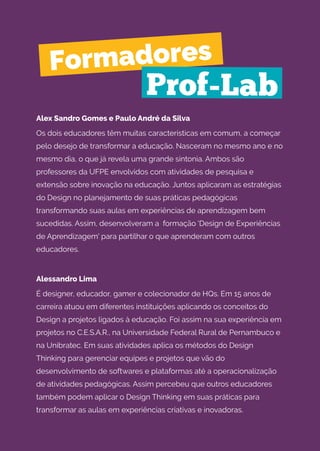 Alex Sandro Gomes e Paulo André da Silva
Os dois educadores têm muitas características em comum, a começar
pelo desejo de transformar a educação. Nasceram no mesmo ano e no
mesmo dia, o que já revela uma grande sintonia. Ambos são
professores da UFPE envolvidos com atividades de pesquisa e
extensão sobre inovação na educação. Juntos aplicaram as estratégias
do Design no planejamento de suas práticas pedagógicas
transformando suas aulas em experiências de aprendizagem bem
sucedidas. Assim, desenvolveram a formação 'Design de Experiências
de Aprendizagem' para partilhar o que aprenderam com outros
educadores.
Alessandro Lima
É designer, educador, gamer e colecionador de HQs. Em 15 anos de
carreira atuou em diferentes instituições aplicando os conceitos do
Design a projetos ligados à educação. Foi assim na sua experiência em
projetos no C.E.S.A.R., na Universidade Federal Rural de Pernambuco e
na Unibratec. Em suas atividades aplica os métodos do Design
Thinking para gerenciar equipes e projetos que vão do
desenvolvimento de softwares e plataformas até a operacionalização
de atividades pedagógicas. Assim percebeu que outros educadores
também podem aplicar o Design Thinking em suas práticas para
transformar as aulas em experiências criativas e inovadoras.
Formadores
Prof-Lab
 