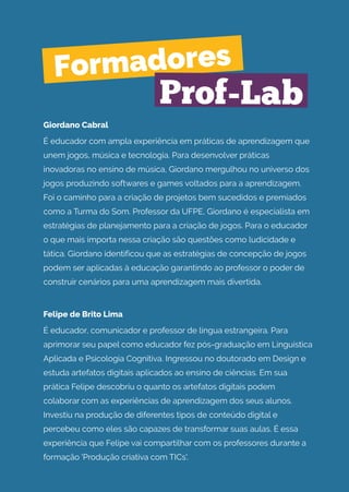Giordano Cabral
É educador com ampla experiência em práticas de aprendizagem que
unem jogos, música e tecnologia. Para desenvolver práticas
inovadoras no ensino de música, Giordano mergulhou no universo dos
jogos produzindo softwares e games voltados para a aprendizagem.
Foi o caminho para a criação de projetos bem sucedidos e premiados
como a Turma do Som. Professor da UFPE, Giordano é especialista em
estratégias de planejamento para a criação de jogos. Para o educador
o que mais importa nessa criação são questões como ludicidade e
tática. Giordano identificou que as estratégias de concepção de jogos
podem ser aplicadas à educação garantindo ao professor o poder de
construir cenários para uma aprendizagem mais divertida.
Felipe de Brito Lima
É educador, comunicador e professor de língua estrangeira. Para
aprimorar seu papel como educador fez pós-graduação em Linguística
Aplicada e Psicologia Cognitiva. Ingressou no doutorado em Design e
estuda artefatos digitais aplicados ao ensino de ciências. Em sua
prática Felipe descobriu o quanto os artefatos digitais podem
colaborar com as experiências de aprendizagem dos seus alunos.
Investiu na produção de diferentes tipos de conteúdo digital e
percebeu como eles são capazes de transformar suas aulas. É essa
experiência que Felipe vai compartilhar com os professores durante a
formação 'Produção criativa com TICs'.
Formadores
Prof-Lab
 