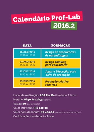 Calendário Prof-Lab
2016.2
DATA FORMAÇÃO
20/AGO/2016
8h30 às 12h30
27/AGO/2016
8h30 às 12h30
22/OUT/2016
8h30 às 12h30
29/OUT/2016
8h30 às 12h30
Design de experiências
de aprendizagem
Design Thinking
para educadores
Jogos e Educação: para
além da repetição
Produção criativa
com TICs
Local de realização: ABA Recife (Unidade Aflitos)
Horário: 8h30 às 12h30 (4horas)
Vagas: 20 (por formação)
Valor individual: R$ 150,00
Valor com desconto: R$ 480,00 (pacote com as 4 formações)
Certificação e material inclusos
 