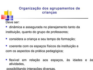 Organização dos agrupamentos de
crianças
Deve ser:
 dinâmica e assegurada no planejamento tanto da
instituição, quanto do grupo de professores;
 considera a criança e seu tempo de formação;
 coerente com os espaços físicos da instituição e
com os aspectos da prática pedagógica;
 flexível em relação aos espaços, às idades e às
atividades,
possibilitando interações diversas.
 
