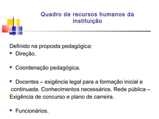 Quadro de recursos humanos da
instituição
Definido na proposta pedagógica:
 Direção.
 Coordenação pedagógica.
 Docentes – exigência legal para a formação inicial e
continuada. Conhecimentos necessários. Rede pública –
Exigência de concurso e plano de carreira.
 Funcionários.
 