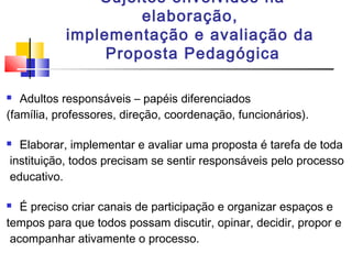 Sujeitos envolvidos na
elaboração,
implementação e avaliação da
Proposta Pedagógica
 Adultos responsáveis – papéis diferenciados
(família, professores, direção, coordenação, funcionários).
 Elaborar, implementar e avaliar uma proposta é tarefa de toda
instituição, todos precisam se sentir responsáveis pelo processo
educativo.
 É preciso criar canais de participação e organizar espaços e
tempos para que todos possam discutir, opinar, decidir, propor e
acompanhar ativamente o processo.
 