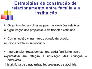 Estratégias de construção de
relacionamento entre família e a
instituição
 Organização: envolver os pais nas decisões relativas
à organização das propostas e do trabalho cotidiano.
 Comunicação clara: mural, parede da escola,
reuniões coletivas, individuais.
 Intercâmbio: trocas constantes, cada família tem uma
expectativa em relação à educação das crianças –
entrevista
inicial, ficha de caracterização, processo de acolhida.
 