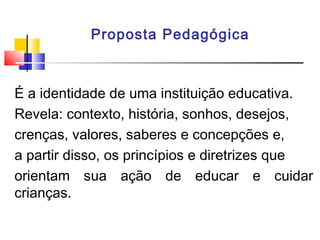 Proposta Pedagógica
É a identidade de uma instituição educativa.
Revela: contexto, história, sonhos, desejos,
crenças, valores, saberes e concepções e,
a partir disso, os princípios e diretrizes que
orientam sua ação de educar e cuidar
crianças.
 