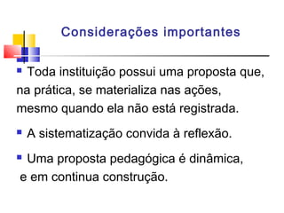 Considerações importantes
 Toda instituição possui uma proposta que,
na prática, se materializa nas ações,
mesmo quando ela não está registrada.
 A sistematização convida à reflexão.
 Uma proposta pedagógica é dinâmica,
e em continua construção.
 