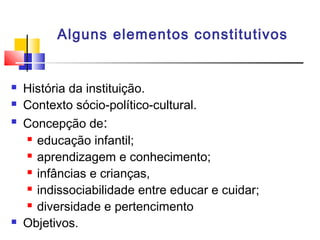 Alguns elementos constitutivos
 História da instituição.
 Contexto sócio-político-cultural.
 Concepção de:
 educação infantil;
 aprendizagem e conhecimento;
 infâncias e crianças,
 indissociabilidade entre educar e cuidar;
 diversidade e pertencimento
 Objetivos.
 